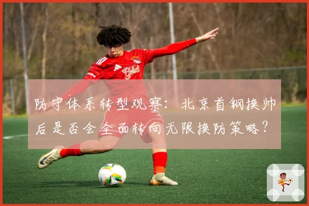 防守体系转型观察：北京首钢换帅后是否会全面转向无限换防策略？