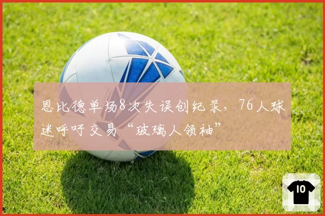 恩比德单场8次失误创纪录,76人球迷呼吁交易“玻璃人领袖”