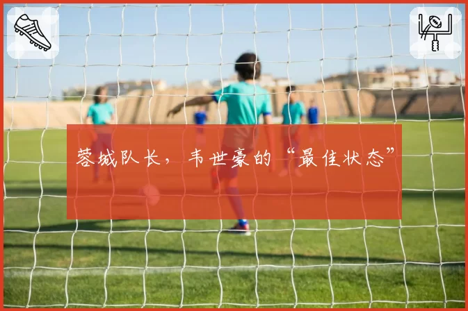 蓉城队长，韦世豪的“最佳状态”