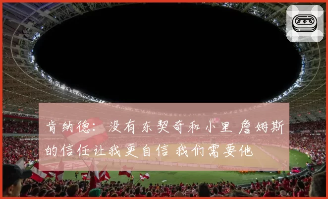 肯纳德：没有东契奇和小里 詹姆斯的信任让我更自信 我们需要他