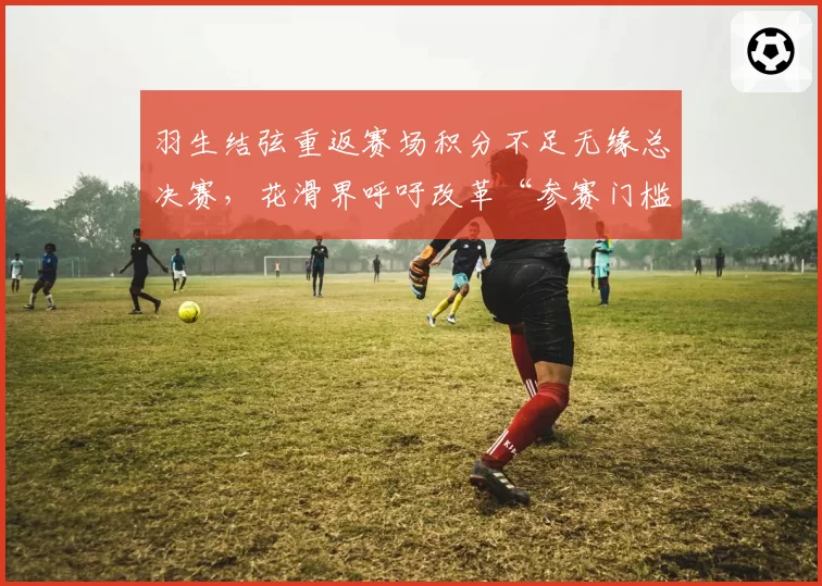 羽生结弦重返赛场积分不足无缘总决赛,花滑界呼吁改革“参赛门槛”