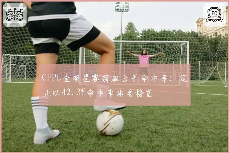CFPL全明星赛前狙击手命中率：宠儿以42.3%命中率排名榜首