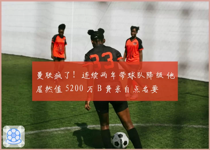 曼联疯了！连续两年带球队降级 他居然值 5200 万 B 费亲自点名要