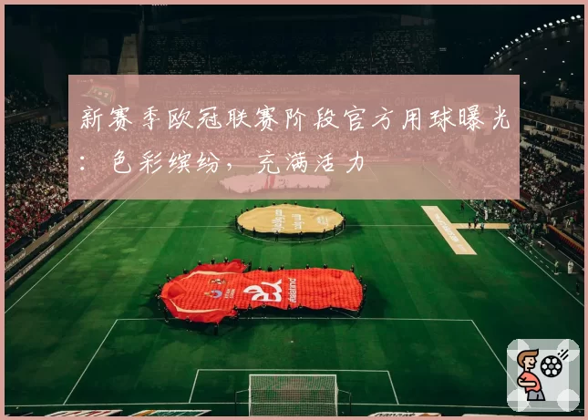 新赛季欧冠联赛阶段官方用球曝光：色彩缤纷，充满活力