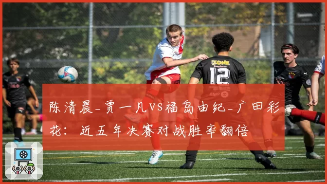 陈清晨_贾一凡vs福岛由纪_广田彩花:近五年决赛对战胜率翻倍