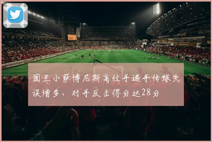 国王小萨博尼斯高位手递手传球失误增多,对手反击得分达28分
