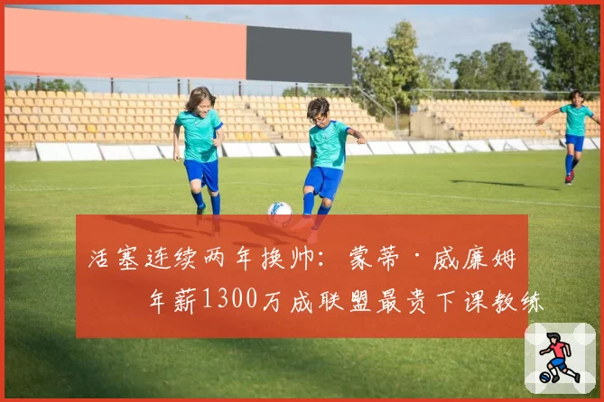 活塞连续两年换帅：蒙蒂·威廉姆斯年薪1300万成联盟最贵下课教练