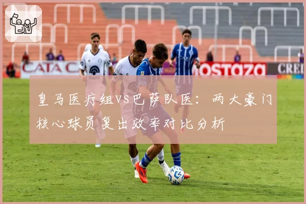 皇马医疗组vs巴萨队医：两大豪门核心球员复出效率对比分析