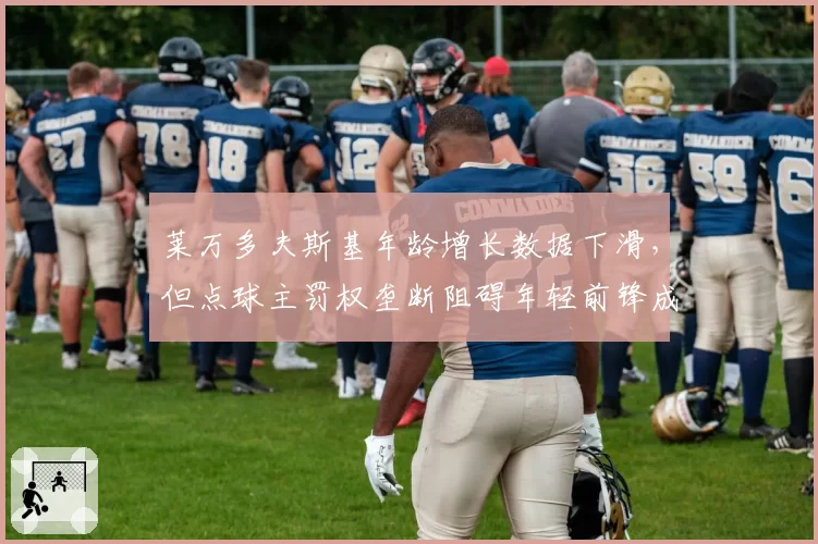 莱万多夫斯基年龄增长数据下滑,但点球主罚权垄断阻碍年轻前锋成长引更衣室不满