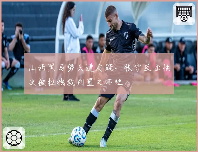 山西黑马势头遭质疑，张宁反击快攻被拉拽裁判置之不理