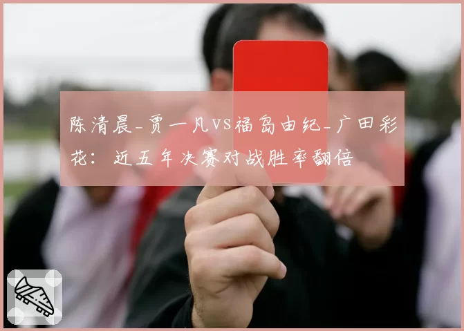 陈清晨_贾一凡vs福岛由纪_广田彩花:近五年决赛对战胜率翻倍