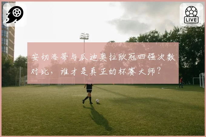 安切洛蒂与瓜迪奥拉欧冠四强次数对比，谁才是真正的杯赛大师？