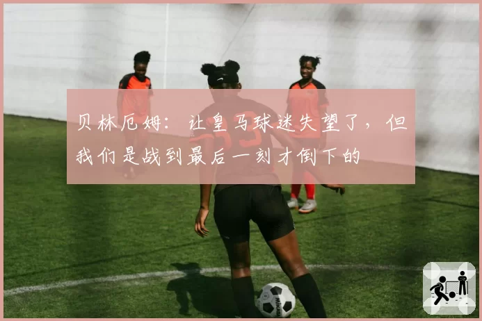 贝林厄姆：让皇马球迷失望了，但我们是战到最后一刻才倒下的