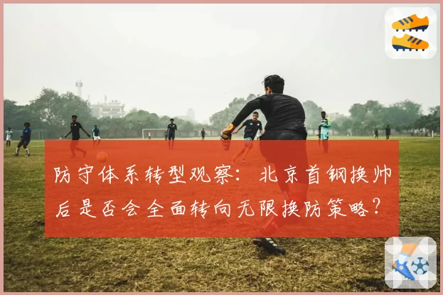 防守体系转型观察：北京首钢换帅后是否会全面转向无限换防策略？