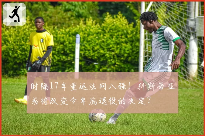时隔17年重返法网八强！科斯蒂亚或将改变今年底退役的决定？