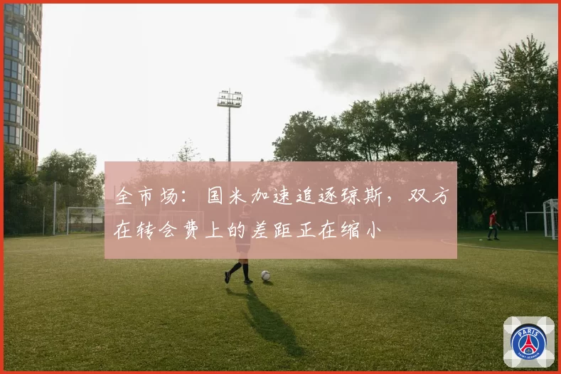全市场：国米加速追逐琼斯，双方在转会费上的差距正在缩小
