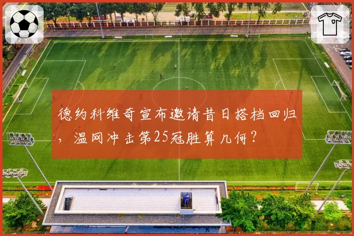 德约科维奇宣布邀请昔日搭档回归，温网冲击第25冠胜算几何？
