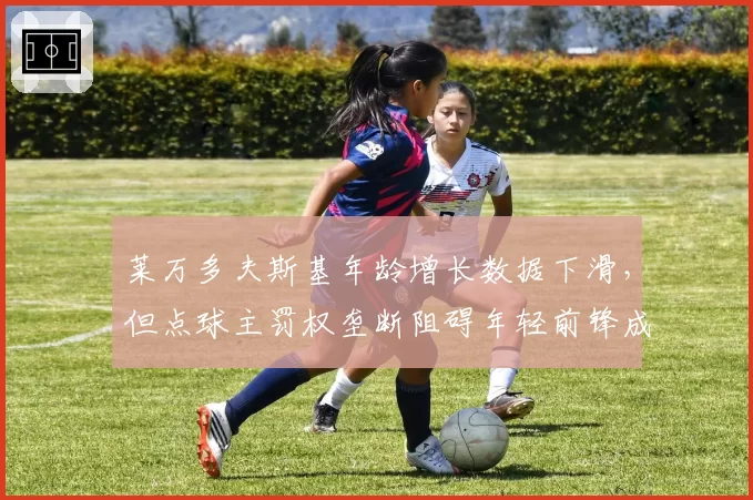 莱万多夫斯基年龄增长数据下滑,但点球主罚权垄断阻碍年轻前锋成长引更衣室不满