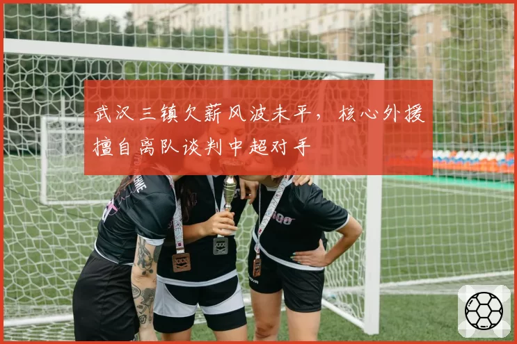 武汉三镇欠薪风波未平，核心外援擅自离队谈判中超对手