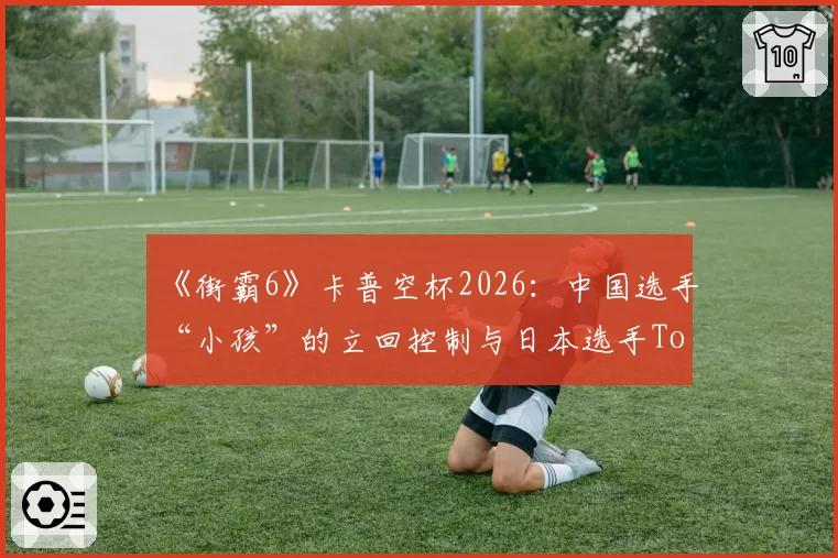 《街霸6》卡普空杯2026：中国选手“小孩”的立回控制与日本选手Tokido的确认连招风格较量