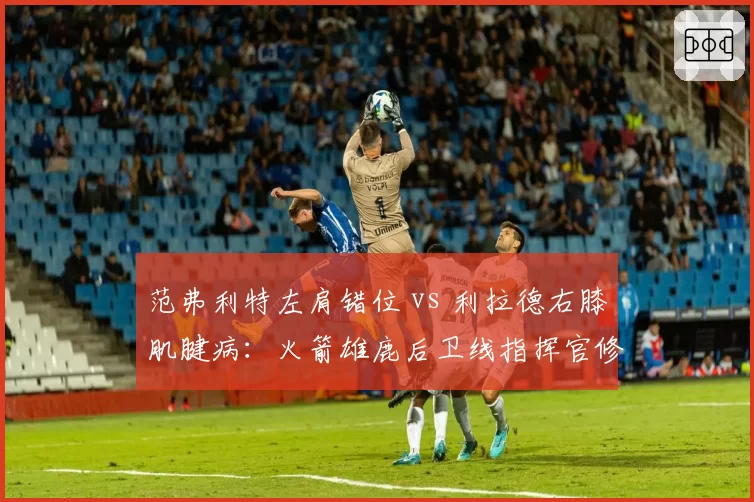 范弗利特左肩错位 vs 利拉德右膝肌腱病：火箭雄鹿后卫线指挥官修复时间表