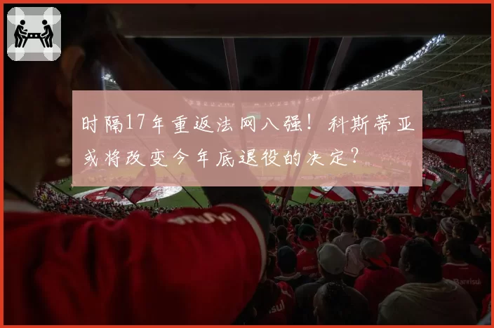 时隔17年重返法网八强！科斯蒂亚或将改变今年底退役的决定？
