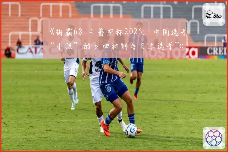 《街霸6》卡普空杯2026：中国选手“小孩”的立回控制与日本选手Tokido的确认连招风格较量