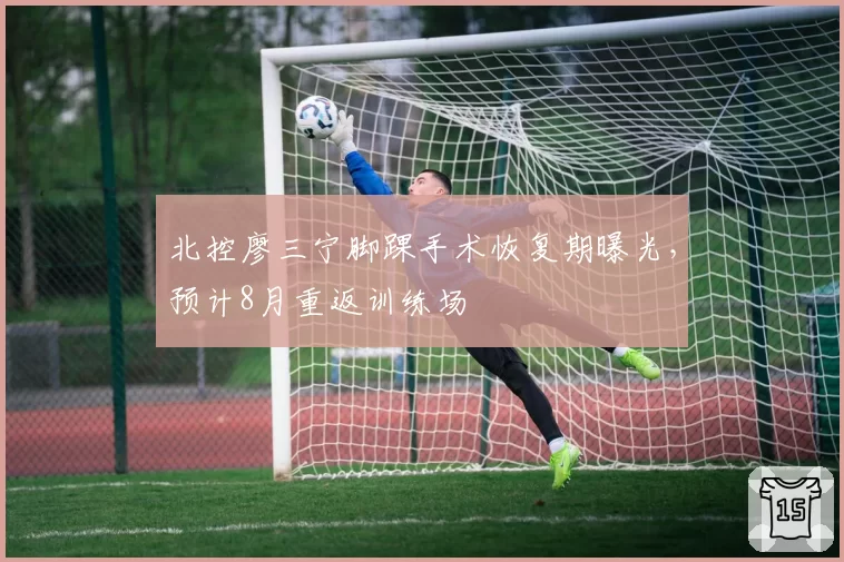 北控廖三宁脚踝手术恢复期曝光，预计8月重返训练场