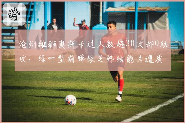 沧州雄狮奥斯卡过人数超30次却0助攻，绿叶型前锋缺乏终结能力遭质疑