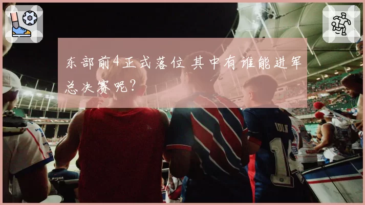 东部前4正式落位 其中有谁能进军总决赛呢？