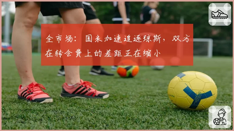 全市场：国米加速追逐琼斯，双方在转会费上的差距正在缩小
