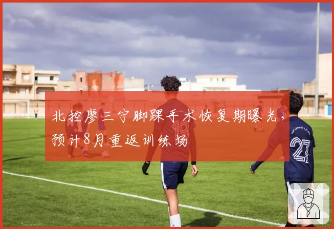 北控廖三宁脚踝手术恢复期曝光，预计8月重返训练场