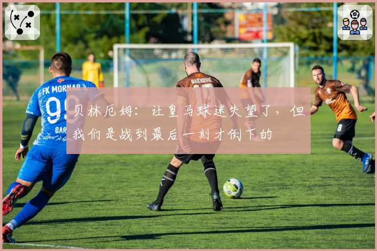 贝林厄姆：让皇马球迷失望了，但我们是战到最后一刻才倒下的