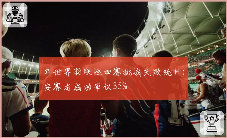 年世界羽联巡回赛挑战失败统计：安赛龙成功率仅35%