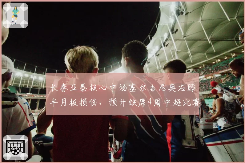 长春亚泰核心中场塞尔吉尼奥右膝半月板损伤，预计缺席4周中超比赛