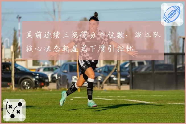 吴前连续三场得分个位数，浙江队核心状态断崖式下滑引担忧